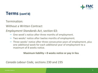 Terms (cont’d)
Termination:
Without a Written Contract
Employment Standards Act, section 63:
   – One week’s notice after three months of employment.
   – Two weeks’ notice after twelve months of employment.
   – Three weeks’ notice after three consecutive years of employment, plus
     one additional week for each additional year of employment to a
     maximum of 8 weeks notice.
              Maximum liability = 8 weeks notice or pay in lieu


Canada Labour Code, sections 230 and 235

                                                                             8
 