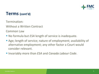 Terms (cont’d)
Termination:
Without a Written Contract
Common Law
• No formula but ESA length of service is inadequate.
• Age; length of service; nature of employment; availability of
  alternative employment; any other factor a Court would
  consider relevant.
• Invariably more than ESA and Canada Labour Code.




                                                                  9
 
