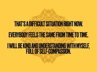 THAT‘SADIFFICULTSITUATIONRIGHTNOW.
EVERYBODYFEELSTHESAMEFROMTIMETOTIME.
 
IWILLBEKINDANDUNDERSTANDINGWITHMYSELF,
FULLOFSELF-COMPASSION.
 