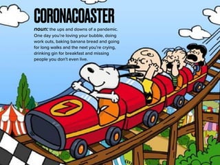 CORONACOASTERnoun: the ups and downs of a pandemic.
One day you’re loving your bubble, doing
work outs, baking banana bread and going
for long walks and the next you’re crying,
drinking gin for breakfast and missing
people you don’t even live.
 