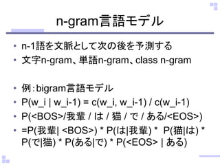 n-gram言語モデル
• n-1語を文脈として次の後を予測する
• 文字n-gram、単語n-gram、class n-gram
• 例：bigram言語モデル
• P(w_i | w_i-1) = c(w_i, w_i-1) / c(w_i-1)
• P(<BOS>/我輩 / は / 猫 / で / ある/<EOS>)
• =P(我輩| <BOS>) * P(は|我輩) * P(猫|は) *
P(で|猫) * P(ある|で) * P(<EOS> | ある)
 