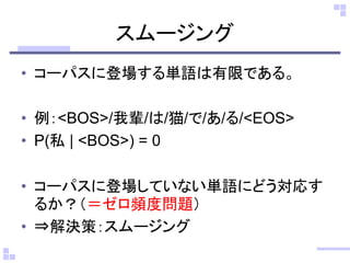 スムージング
• コーパスに登場する単語は有限である。
• 例：<BOS>/我輩/は/猫/で/あ/る/<EOS>
• P(私 | <BOS>) = 0
• コーパスに登場していない単語にどう対応す
るか？（＝ゼロ頻度問題）
• ⇒解決策：スムージング
 