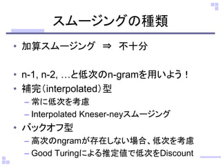 スムージングの種類
• 加算スムージング ⇒ 不十分
• n-1, n-2, …と低次のn-gramを用いよう！
• 補完（interpolated）型
– 常に低次を考慮
– Interpolated Kneser-neyスムージング
• バックオフ型
– 高次のngramが存在しない場合、低次を考慮
– Good Turingによる推定値で低次をDiscount
 