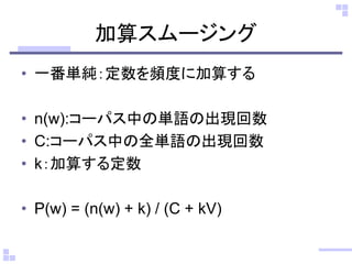 加算スムージング
• 一番単純：定数を頻度に加算する
• n(w):コーパス中の単語の出現回数
• C:コーパス中の全単語の出現回数
• k：加算する定数
• P(w) = (n(w) + k) / (C + kV)
 