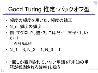 Good Turing 推定：バックオフ型
• 頻度の頻度を用いた、頻度の補正
• N_c: 頻度の頻度
• 例：マグロ：２、鮭：３、こはだ：１, 玉子：１, い
か：１
– 合計８単語
• N_1 = 3, N_2 = 1, N_3 = 1
• 1回しか観測されていない単語を「未知の単
語が観測される確率」と扱う
 