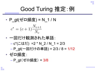 Good Turing 推定：例
• P_gt(ゼロ頻度) = N_1 / N
• 一回だけ観測された単語：
– c*(こはだ) =2 * N_2 / N_1 = 2/3
– P_gt(一回だけの単語) = 2/3 / 8 = 1/12
• ゼロ頻度：
– P_gt（ゼロ頻度） = 3/8
 