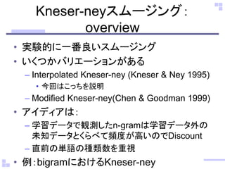 Kneser-neyスムージング：
overview
• 実験的に一番良いスムージング
• いくつかバリエーションがある
– Interpolated Kneser-ney (Kneser & Ney 1995)
• 今回はこっちを説明
– Modified Kneser-ney(Chen & Goodman 1999)
• アイディアは：
– 学習データで観測したn-gramは学習データ外の
未知データとくらべて頻度が高いのでDiscount
– 直前の単語の種類数を重視
• 例：bigramにおけるKneser-ney
 