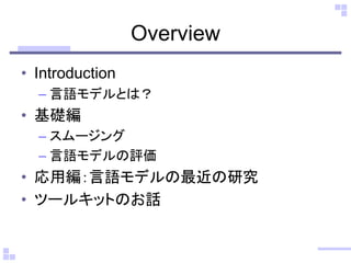 Overview
• Introduction
– 言語モデルとは？
• 基礎編
– スムージング
– 言語モデルの評価
• 応用編：言語モデルの最近の研究
• ツールキットのお話
 