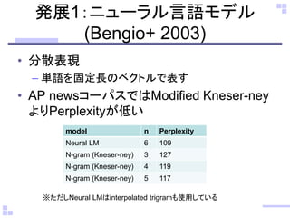 発展1：ニューラル言語モデル
(Bengio+ 2003)
• 分散表現
– 単語を固定長のベクトルで表す
• AP newsコーパスではModified Kneser-ney
よりPerplexityが低い
model n Perplexity
Neural LM 6 109
N-gram (Kneser-ney) 3 127
N-gram (Kneser-ney) 4 119
N-gram (Kneser-ney) 5 117
※ただしNeural LMはinterpolated trigramも使用している
 