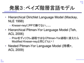 発展３：ベイズ階層言語モデル
• Hierarchical Dirichlet Language Model (Mackay,
NLE 1998)
– Kneser-neyにPPで勝てない。。。
• Hierarchical Pitman-Yor Language Model (Teh,
ACL 2006)
– Priorをディリクレ過程ではなくPitman-Yor過程に変えたら
Modified Kneser-neyと同じぐらい！
• Nested Pitman-Yor Language Model (持橋+,
ACL 2009)
 