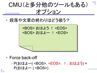 CMU（と多分他のツールもある）
オプション
• 段落や文章の終わりはどう扱う？
• Force back-off
– P(おはよー| <BOS>, <EOS>，！，おはよう) =
P(おはよー | <BOS>)
<BOS> おはよう ！ <EOS>
<BOS> おはよー ！ <EOS>
 