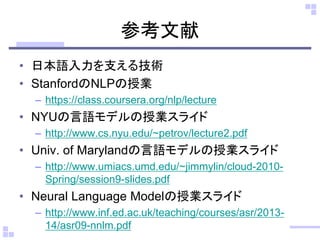 参考文献
• 日本語入力を支える技術
• StanfordのNLPの授業
– https://class.coursera.org/nlp/lecture
• NYUの言語モデルの授業スライド
– http://www.cs.nyu.edu/~petrov/lecture2.pdf
• Univ. of Marylandの言語モデルの授業スライド
– http://www.umiacs.umd.edu/~jimmylin/cloud-2010-
Spring/session9-slides.pdf
• Neural Language Modelの授業スライド
– http://www.inf.ed.ac.uk/teaching/courses/asr/2013-
14/asr09-nnlm.pdf
 
