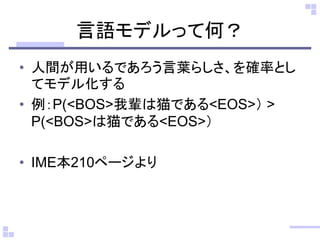 言語モデルって何？
• 人間が用いるであろう言葉らしさ、を確率とし
てモデル化する
• 例：P(<BOS>我輩は猫である<EOS>） >
P(<BOS>は猫である<EOS>）
• IME本210ページより
 