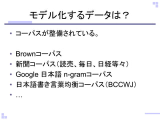 モデル化するデータは？
• コーパスが整備されている。
• Brownコーパス
• 新聞コーパス（読売、毎日、日経等々）
• Google 日本語 n-gramコーパス
• 日本語書き言葉均衡コーパス（BCCWJ）
• …
 