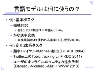 言語モデルは何に使うの？
• 例：基本タスク
– 機械翻訳
• 翻訳した日本語は日本語らしいか。
– かな漢字変換
• 変換候補はよく使われる漢字（+送り仮名等）か。
• 例：変化球系タスク
– 翻字（マイケル=Michael)検出（Li+ ACL 2004）
– Twitter上のTopic tracking(Lin+ KDD 2011)
– ユーザのオンラインコミュニティの退会予測
（Danescu-Niculescu-Mizil+ WWW 2013）
 