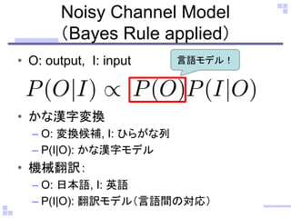 Noisy Channel Model
（Bayes Rule applied）
• O: output, I: input
• かな漢字変換
– O: 変換候補, I: ひらがな列
– P(I|O): かな漢字モデル
• 機械翻訳：
– O: 日本語, I: 英語
– P(I|O): 翻訳モデル（言語間の対応）
言語モデル！
 