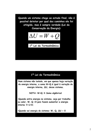 2
Quando um sistema chega ao estado final, não é
possível detetar por qual dos caminhos ele foi
atingido, mas é sempre verdade (Lei da
Conservação da Energia):
Q
W
U +
=

1ª Lei da Termodinâmica
1ª Lei da Termodinâmica
Num sistema não isolado, em que apenas haja variação
da energia interna, a soma W+Q é igual à variação da
energia interna, ∆U, desse sistema.
NOTA: W+Q → Soma algébrica!
•Quando entra energia no sistema, seja por trabalho
ou calor, W, Q >0 pois fazem aumentar a energia
interna → U>0;
•Quando sai energia do sistema: W, Q, ∆U < 0
 
