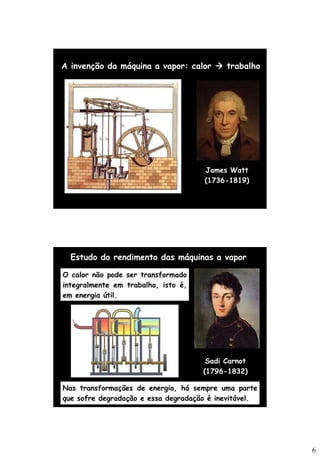 6
James Watt
(1736-1819)
A invenção da máquina a vapor: calor → trabalho
Sadi Carnot
(1796-1832)
Estudo do rendimento das máquinas a vapor
O calor não pode ser transformado
integralmente em trabalho, isto é,
em energia útil.
Nas transformações de energia, há sempre uma parte
que sofre degradação e essa degradação é inevitável.
 