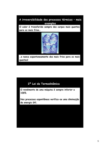 9
A irreversibilidade dos processos térmicos – mais
exemplos
O calor é transferido sempre dos corpos mais quentes
para os mais frios…
…e nunca espontaneamente dos mais frios para os mais
quentes!
2ª Lei da Termodinâmica
O rendimento de uma máquina é sempre inferior a
100%
Nos processos espontâneos verifica-se uma diminuição
da energia útil.
 