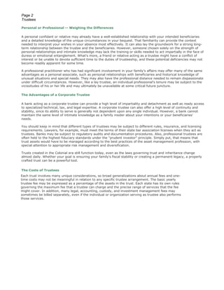 Page 2
Trustees

Personal or Professional -- Weighing the Differences

A personal confidant or relative may already have a well-established relationship with your intended beneficiaries
and a detailed knowledge of the unique circumstances in your bequest. That familiarity can provide the context
needed to interpret your wishes in your absence most effectively. It can also lay the groundwork for a strong long-
term relationship between the trustee and the beneficiaries. However, someone chosen solely on the strength of
personal relationships and intimate knowledge may lack the training or skills needed to act impartially in the face of
duress or emotional entanglement. What's more, a friend or relative acting as a trustee might have a conflict of
interest or be unable to devote sufficient time to the duties of trusteeship, and these potential deficiencies may not
become readily apparent for some time.

A professional practitioner who has had significant involvement in your family's affairs may offer many of the same
advantages as a personal associate, such as personal relationships with beneficiaries and historical knowledge of
unusual situations and special needs. They may also have the professional distance needed to remain dispassionate
under difficult circumstances. However, like a lay trustee, an individual professional's tenure may be subject to the
vicissitudes of his or her life and may ultimately be unavailable at some critical future juncture.

The Advantages of a Corporate Trustee

A bank acting as a corporate trustee can provide a high level of impartiality and detachment as well as ready access
to specialized technical, tax, and legal expertise. A corporate trustee can also offer a high level of continuity and
stability, since its ability to serve is generally not dependent upon any single individual. However, a bank cannot
maintain the same level of intimate knowledge as a family insider about your intentions or your beneficiaries'
needs.

You should keep in mind that different types of trustees may be subject to different rules, insurance, and licensing
requirements. Lawyers, for example, must meet the terms of their state bar association licenses when they act as
trustees. Banks may be subject to regulatory audits and documentation procedures. Also, professional trustees are
often held to the highest fiduciary standards under the "prudent investor" principle. Simply put, that means that
trust assets would have to be managed according to the best practices of the asset management profession, with
special attention to appropriate risk management and diversification.

Trusts created in the Colonial era still function today, even as the laws governing trust and inheritance change
almost daily. Whether your goal is ensuring your family's fiscal stability or creating a permanent legacy, a properly
crafted trust can be a powerful tool.


The Costs of Trustees
Each trust involves many unique considerations, so broad generalizations about annual fees and one-
time costs may not be meaningful in relation to any specific trustee arrangement. The basic yearly
trustee fee may be expressed as a percentage of the assets in the trust. Each state has its own rules
governing the maximum fee that a trustee can charge and the precise range of services that the fee
might cover. In addition, many legal, accounting, custody, and investment management fees may
sometimes be billed separately, even if the individual or organization serving as trustee also performs
those services.
 
