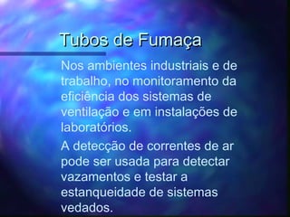 Tubos de FumaçaTubos de Fumaça
Nos ambientes industriais e de
trabalho, no monitoramento da
eficiência dos sistemas de
ventilação e em instalações de
laboratórios.
A detecção de correntes de ar
pode ser usada para detectar
vazamentos e testar a
estanqueidade de sistemas
vedados.