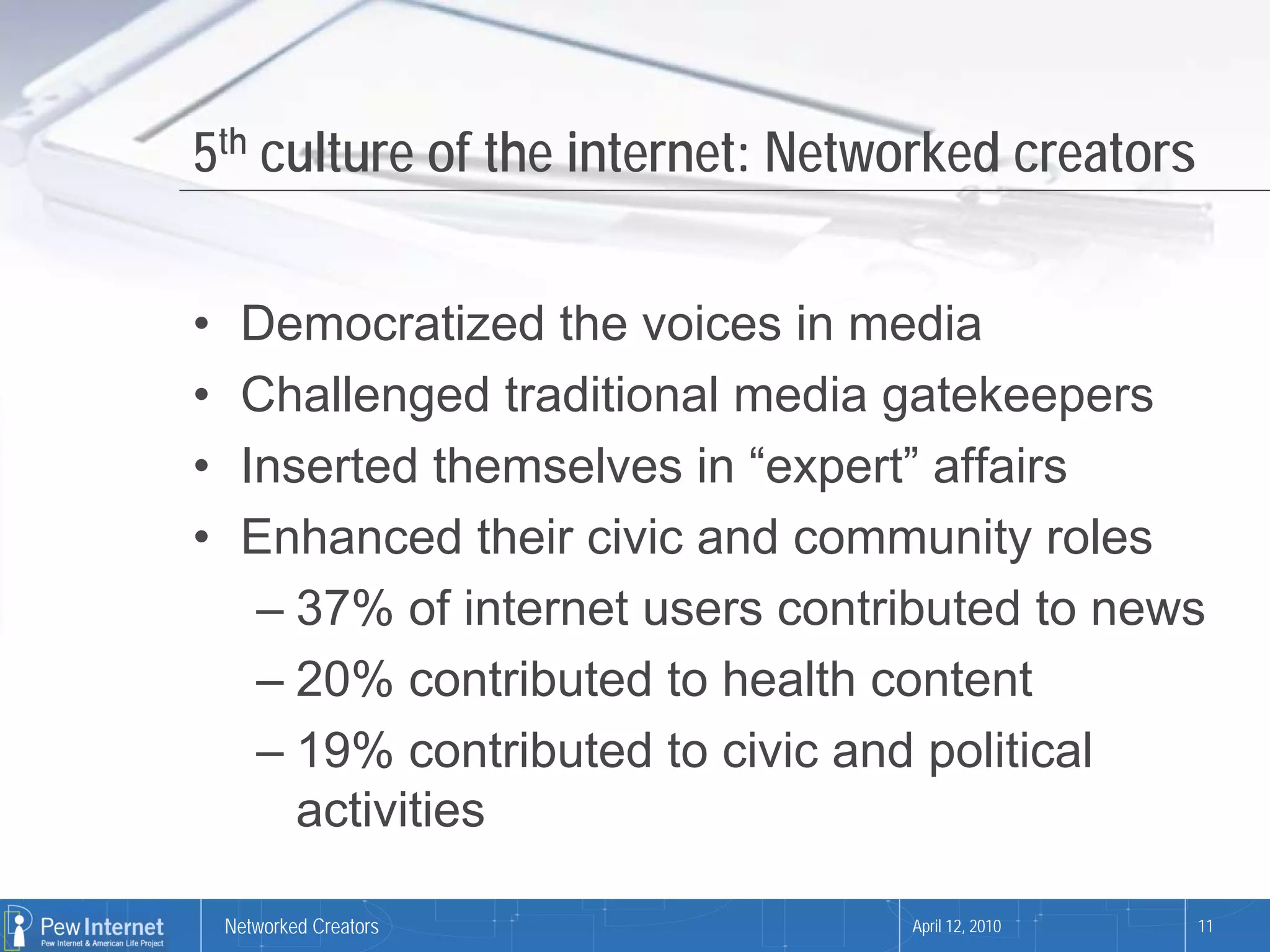 5th culture of the internet: Networked creators

•    Democratized the voices in media
•    Challenged traditional media gatekeepers
•    Inserted themselves in “expert” affairs
•    Enhanced their civic and community roles
      – 37% of internet users contributed to news
      – 20% contributed to health content
      – 19% contributed to civic and political
        activities

    Networked Creators             April 12, 2010   11
 