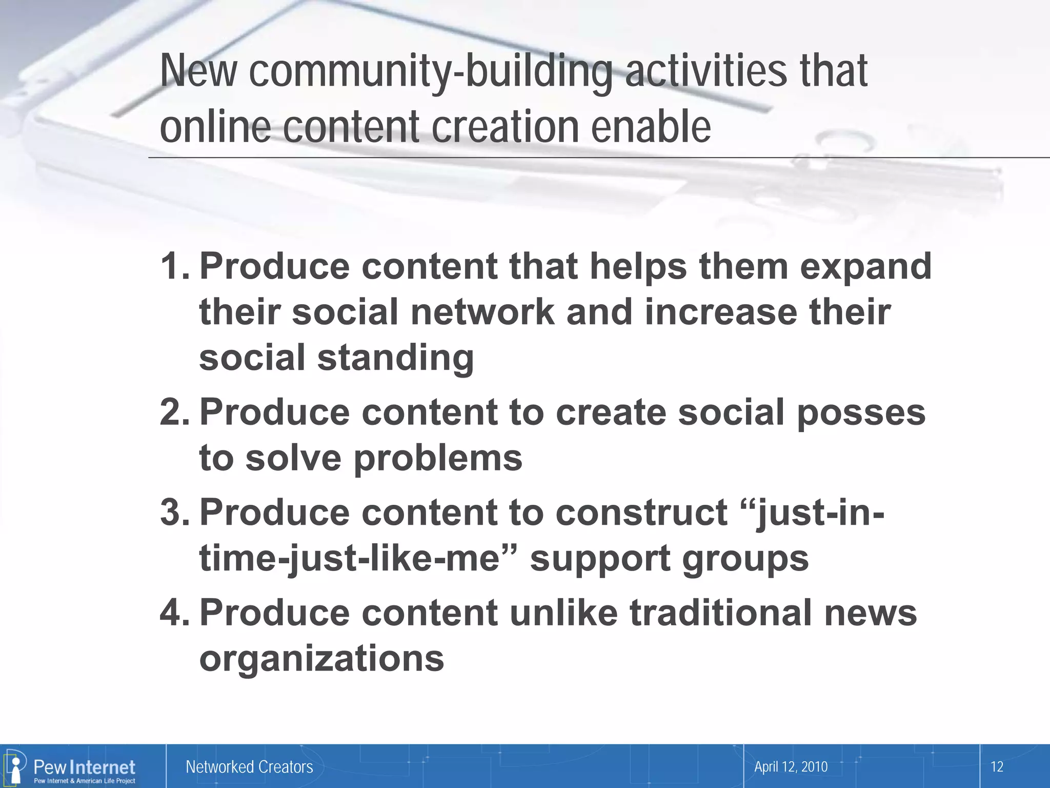 New community-building activities that
online content creation enable

1. Produce content that helps them expand
   their social network and increase their
   social standing
2. Produce content to create social posses
   to solve problems
3. Produce content to construct “just-in-
   time-just-like-me” support groups
4. Produce content unlike traditional news
   organizations

 Networked Creators             April 12, 2010   12
 