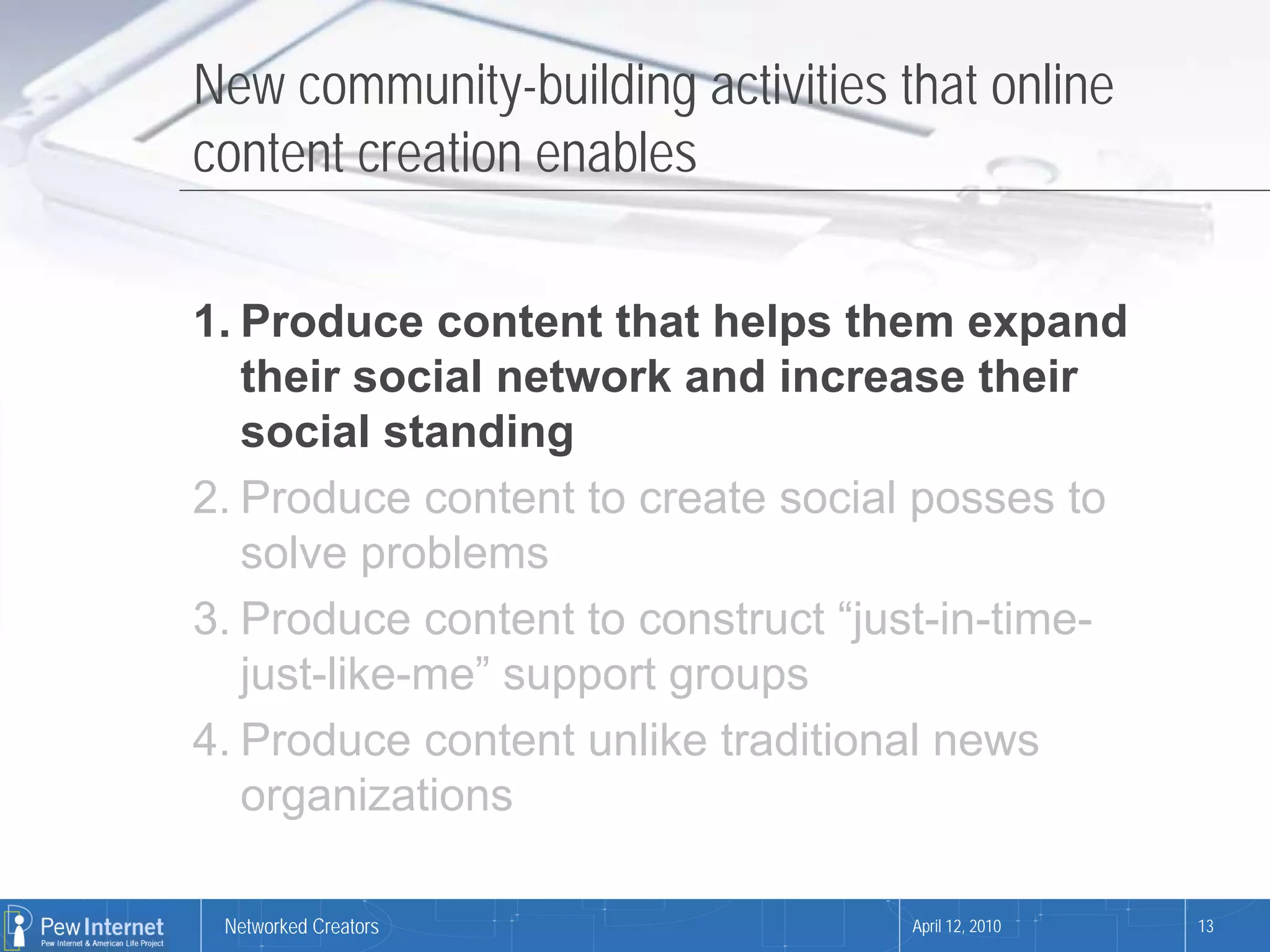 New community-building activities that online
content creation enables

1. Produce content that helps them expand
   their social network and increase their
   social standing
2. Produce content to create social posses to
   solve problems
3. Produce content to construct “just-in-time-
   just-like-me” support groups
4. Produce content unlike traditional news
   organizations

 Networked Creators                April 12, 2010   13
 
