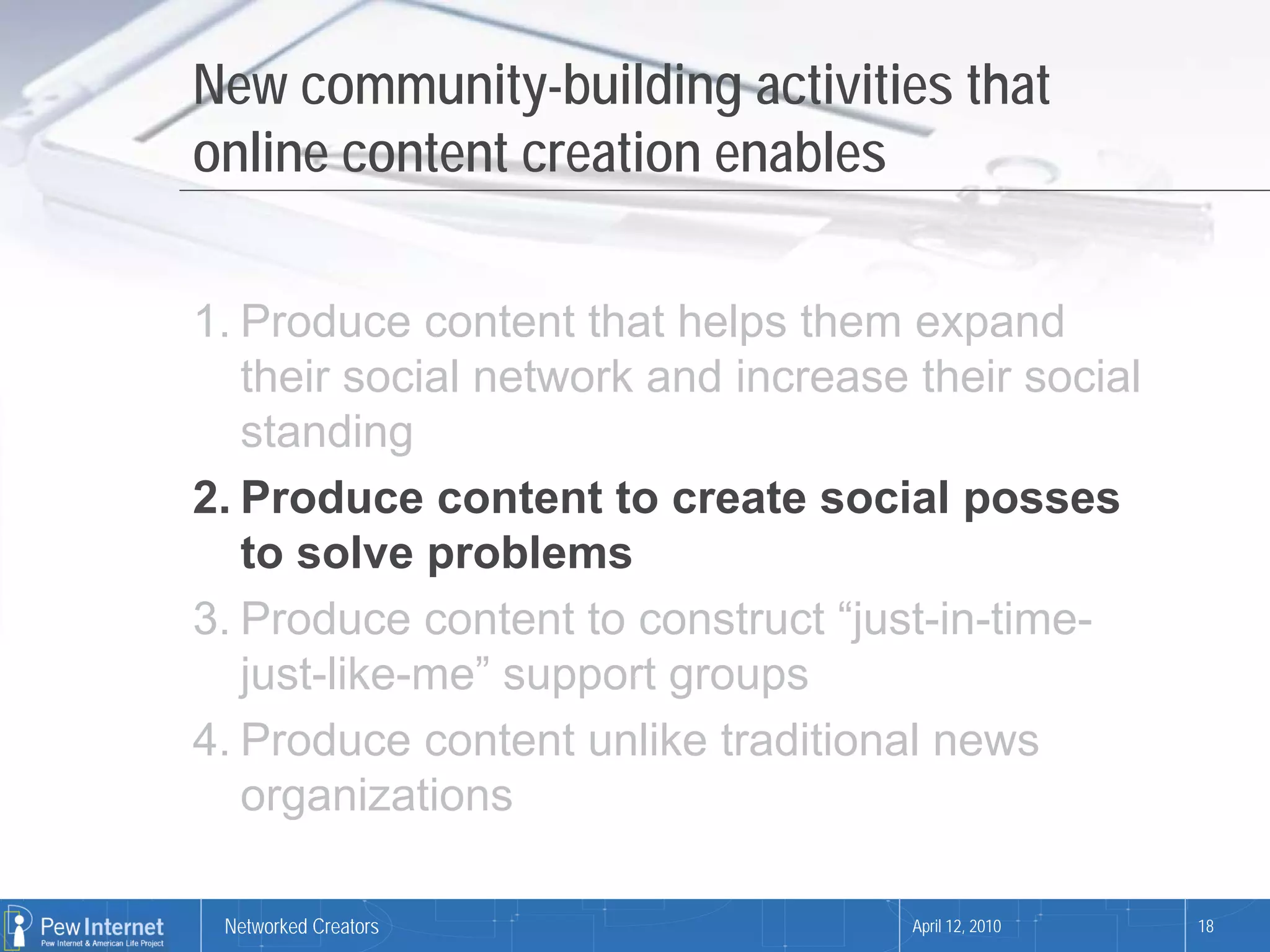 New community-building activities that
online content creation enables

1. Produce content that helps them expand
   their social network and increase their social
   standing
2. Produce content to create social posses
   to solve problems
3. Produce content to construct “just-in-time-
   just-like-me” support groups
4. Produce content unlike traditional news
   organizations

 Networked Creators                  April 12, 2010   18
 