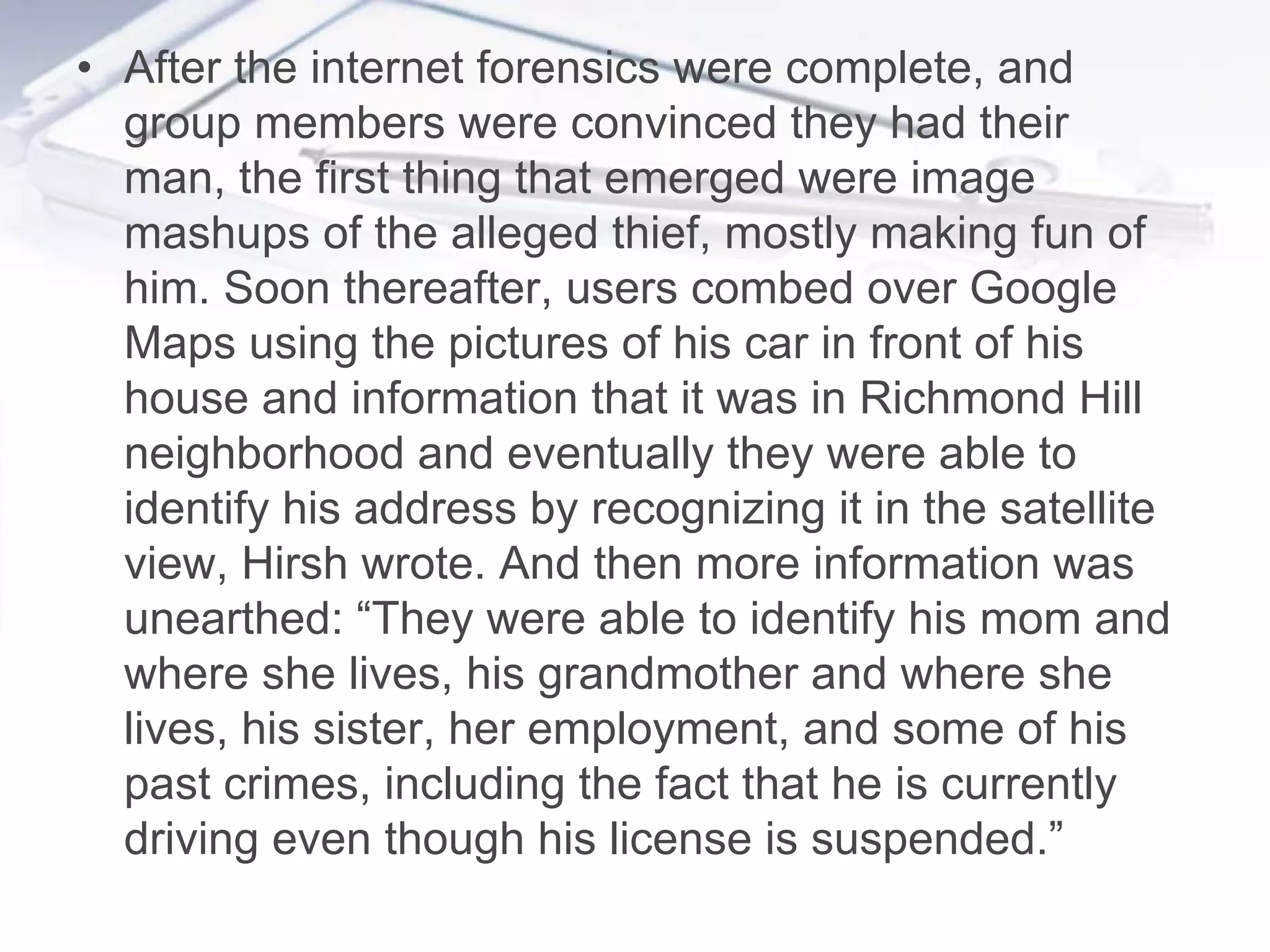 • After the internet forensics were complete, and
  group members were convinced they had their
  man, the first thing that emerged were image
  mashups of the alleged thief, mostly making fun of
  him. Soon thereafter, users combed over Google
  Maps using the pictures of his car in front of his
  house and information that it was in Richmond Hill
  neighborhood and eventually they were able to
  identify his address by recognizing it in the satellite
  view, Hirsh wrote. And then more information was
  unearthed: “They were able to identify his mom and
  where she lives, his grandmother and where she
  lives, his sister, her employment, and some of his
  past crimes, including the fact that he is currently
  driving even though his license is suspended.”
 