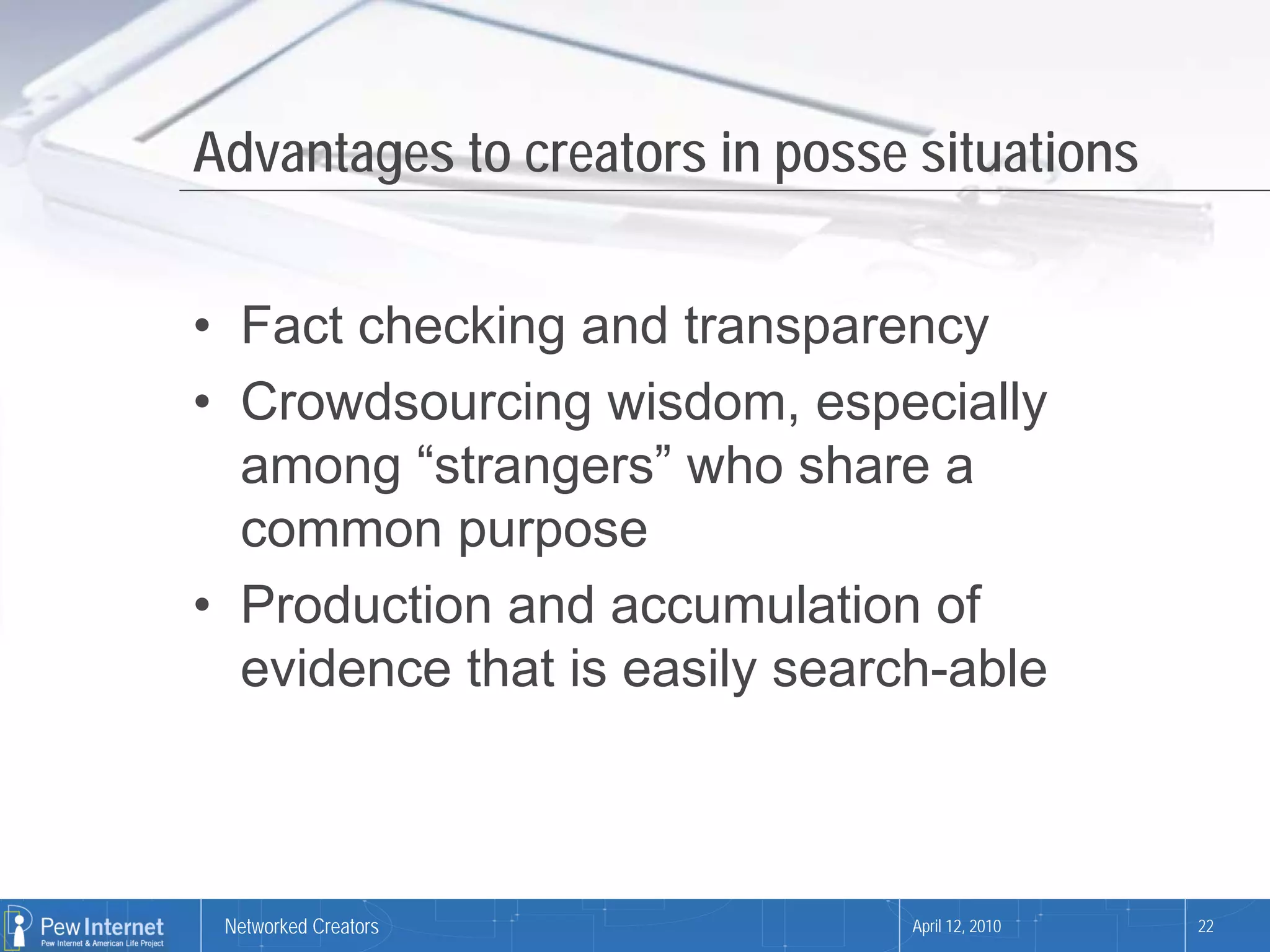 Advantages to creators in posse situations


• Fact checking and transparency
• Crowdsourcing wisdom, especially
  among “strangers” who share a
  common purpose
• Production and accumulation of
  evidence that is easily search-able



 Networked Creators            April 12, 2010   22
 