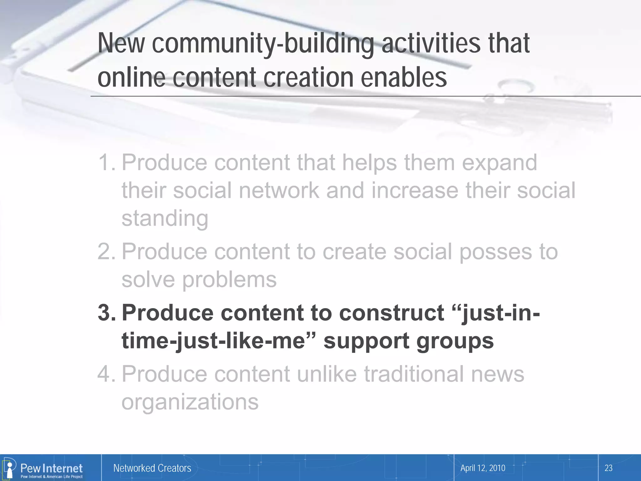 New community-building activities that
online content creation enables

1. Produce content that helps them expand
   their social network and increase their social
   standing
2. Produce content to create social posses to
   solve problems
3. Produce content to construct “just-in-
   time-just-like-me” support groups
4. Produce content unlike traditional news
   organizations

 Networked Creators                  April 12, 2010   23
 
