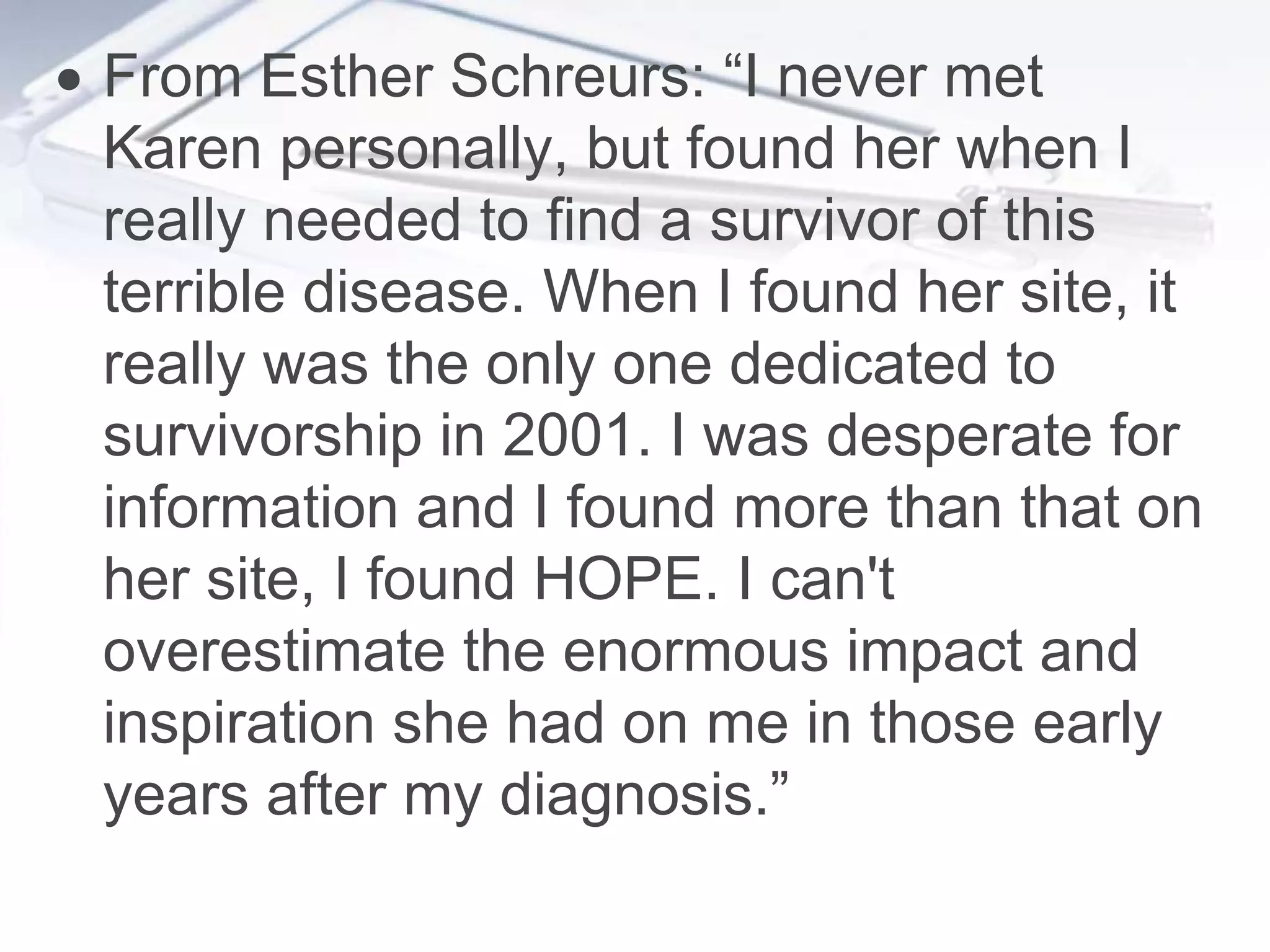  From Esther Schreurs: “I never met
  Karen personally, but found her when I
  really needed to find a survivor of this
  terrible disease. When I found her site, it
  really was the only one dedicated to
  survivorship in 2001. I was desperate for
  information and I found more than that on
  her site, I found HOPE. I can't
  overestimate the enormous impact and
  inspiration she had on me in those early
  years after my diagnosis.”
 