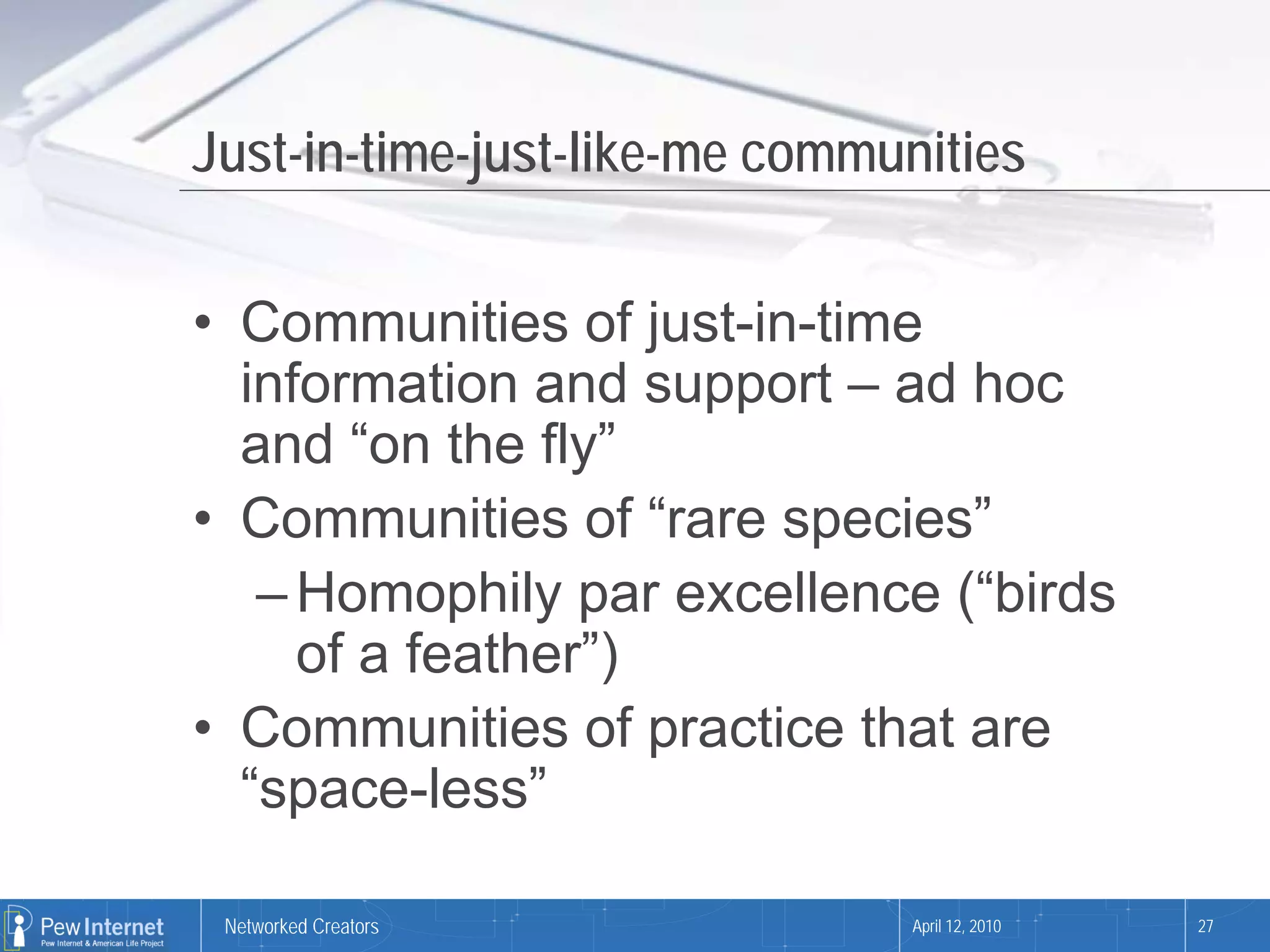 Just-in-time-just-like-me communities


• Communities of just-in-time
  information and support – ad hoc
  and “on the fly”
• Communities of “rare species”
   – Homophily par excellence (“birds
     of a feather”)
• Communities of practice that are
  “space-less”

 Networked Creators            April 12, 2010   27
 