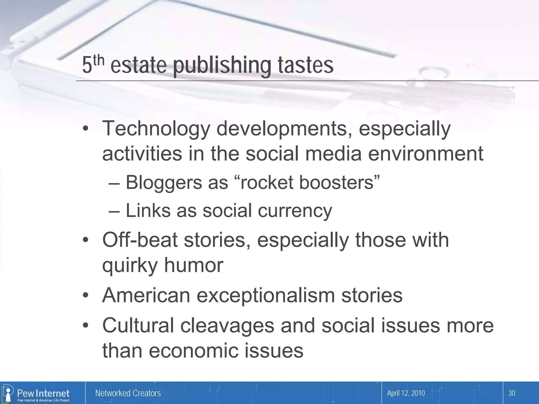 5th estate publishing tastes

• Technology developments, especially
  activities in the social media environment
    – Bloggers as “rocket boosters”
    – Links as social currency
• Off-beat stories, especially those with
  quirky humor
• American exceptionalism stories
• Cultural cleavages and social issues more
  than economic issues
 Networked Creators                   April 12, 2010   30
 