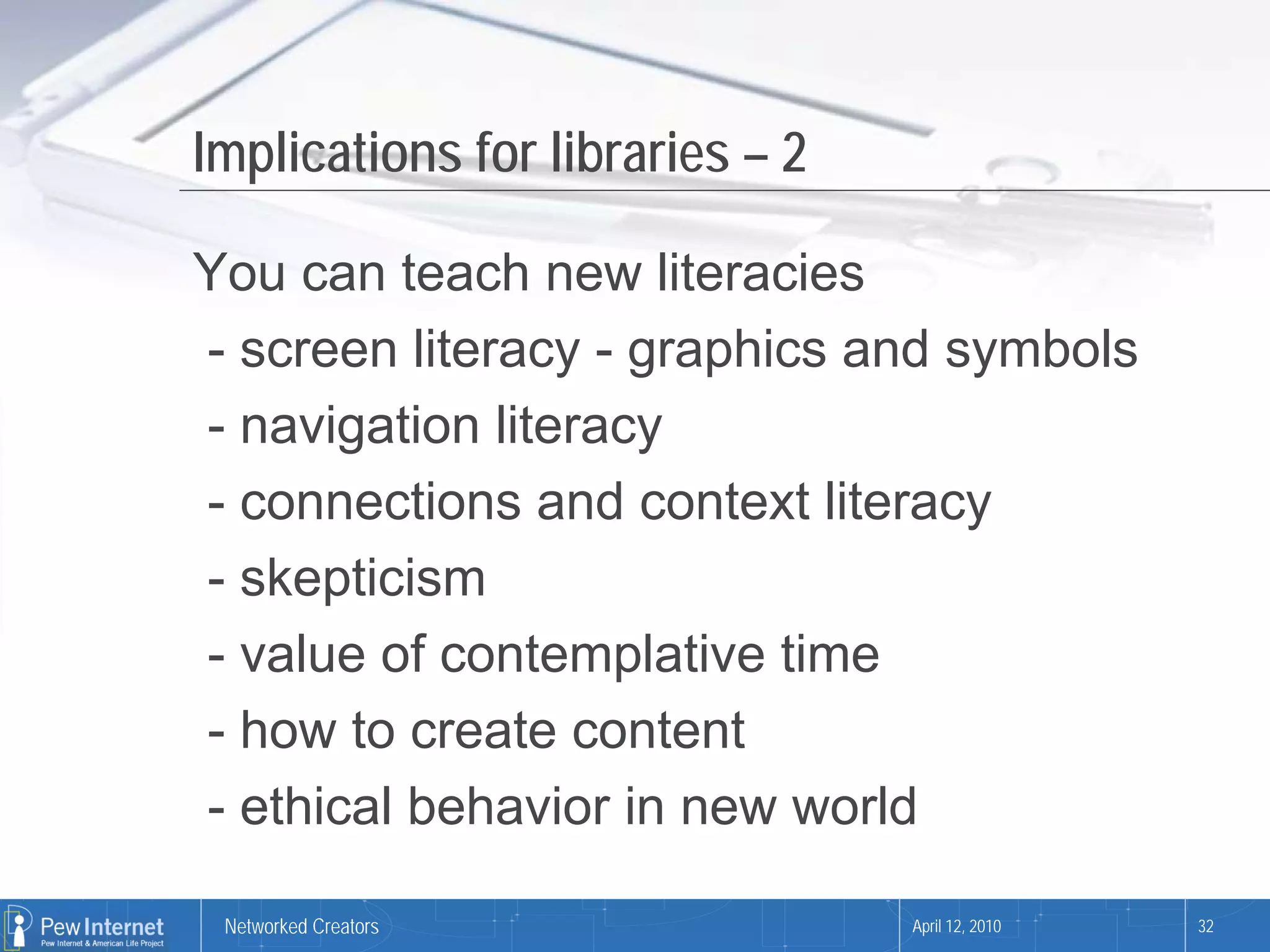 Implications for libraries – 2

You can teach new literacies
- screen literacy - graphics and symbols
- navigation literacy
- connections and context literacy
- skepticism
- value of contemplative time
- how to create content
- ethical behavior in new world

 Networked Creators              April 12, 2010   32
 