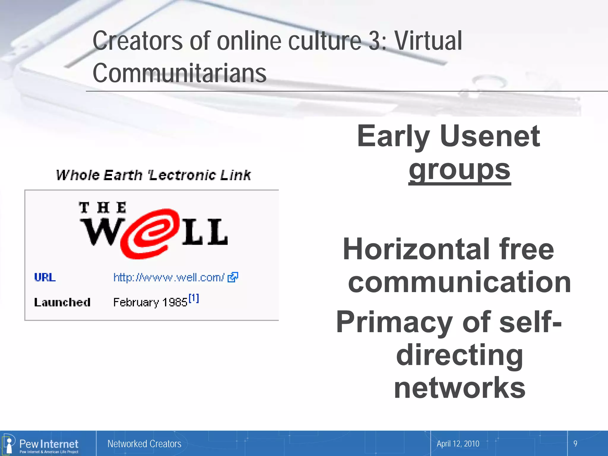 Creators of online culture 3: Virtual
Communitarians

                          Early Usenet
                             groups

                        Horizontal free
                         communication
                        Primacy of self-
                            directing
                            networks
 Networked Creators               April 12, 2010   9
 