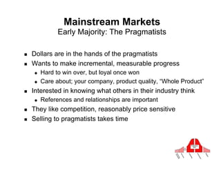 Mainstream Markets
                Early Majority: The Pragmatists

!    Dollars are in the hands of the pragmatists
!    Wants to make incremental, measurable progress
     "    Hard to win over, but loyal once won
     "    Care about; your company, product quality, “Whole Product”
!    Interested in knowing what others in their industry think
     "    References and relationships are important
!    They like competition, reasonably price sensitive
!    Selling to pragmatists takes time
 