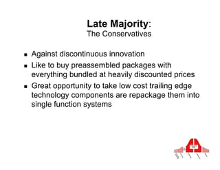 Late Majority:
                    The Conservatives

!    Against discontinuous innovation
!    Like to buy preassembled packages with
     everything bundled at heavily discounted prices
!    Great opportunity to take low cost trailing edge
     technology components are repackage them into
     single function systems
 