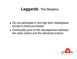 Laggards: The Skeptics


!    Do not participate in the high tech marketplace
     except to block purchases
!    Continually point to the discrepancies between
     the sales claims and the delivered product
 