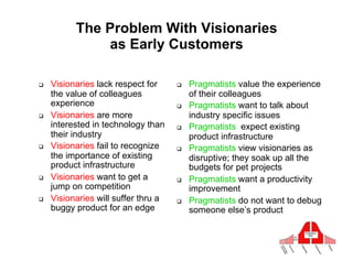 The Problem With Visionaries
               as Early Customers
                  Visionaries alienate pragmatists

#    Visionaries lack respect for     #    Pragmatists value the experience
     the value of colleagues               of their colleagues
     experience                       #    Pragmatists want to talk about
#    Visionaries are more                  industry specific issues
     interested in technology than    #    Pragmatists expect existing
     their industry                        product infrastructure
#    Visionaries fail to recognize    #    Pragmatists view visionaries as
     the importance of existing            disruptive; they soak up all the
     product infrastructure                budgets for pet projects
#    Visionaries want to get a        #    Pragmatists want a productivity
     jump on competition                   improvement
#    Visionaries will suffer thru a   #    Pragmatists do not want to debug
     buggy product for an edge             someone else’s product
 