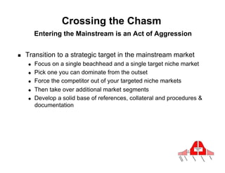 Crossing the Chasm
          Entering the Mainstream is an Act of Aggression


!    Transition to a strategic target in the mainstream market
     "    Focus on a single beachhead and a single target niche market
     "    Pick one you can dominate from the outset
     "    Force the competitor out of your targeted niche markets
     "    Then take over additional market segments
     "    Develop a solid base of references, collateral and procedures &
          documentation
 