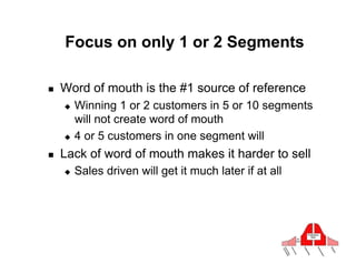 Focus on only 1 or 2 Segments

!    Word of mouth is the #1 source of reference
     "  Winning 1 or 2 customers in 5 or 10 segments
        will not create word of mouth
     "  4 or 5 customers in one segment will

!    Lack of word of mouth makes it harder to sell
     "    Sales driven will get it much later if at all
 
