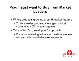 Pragmatist want to Buy from Market
             Leaders

!    Whole products grow up around market leaders
     "    To be a leader you need the largest market
          share (over 40%) in your segment
!    Take a “big fish, small pond” approach
     "    Focus on achieving a dominant position in one or
          two narrowly bounded market segments
 