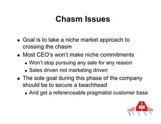 Chasm Issues

!    Goal is to take a niche market approach to
     crossing the chasm
!    Most CEO’s won’t make niche commitments
     "  Won’t stop pursuing any sale for any reason
     "  Sales driven not marketing driven

!    The sole goal during this phase of the company
     should be to secure a beachhead
     "    And get a referenceable pragmatist customer base
 