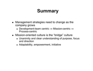 Summary

!    Management strategies need to change as the
     company grows
     "    Development-team centric ! Mission-centric !
          Process-centric
!    Mission-oriented culture is the “bridge” culture
     "    Unanimity and clear understanding of purpose, focus
          and direction
     "    Adaptability, empowerment, initiative
 