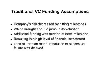 Traditional VC Funding Assumptions

!    Company's risk decreased by hitting milestones
!    Which brought about a jump in its valuation
!    Additional funding was needed at each milestone
!    Resulting in a high level of financial investment
!    Lack of iteration meant resolution of success or
     failure was delayed
 