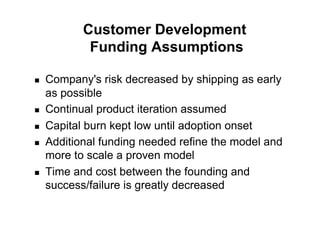 Customer Development
             Funding Assumptions

!    Company's risk decreased by shipping as early
     as possible
!    Continual product iteration assumed
!    Capital burn kept low until adoption onset
!    Additional funding needed refine the model and
     more to scale a proven model
!    Time and cost between the founding and
     success/failure is greatly decreased
 