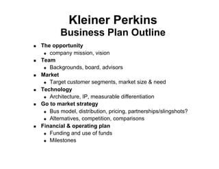 Kleiner Perkins
             Business Plan Outline
!    The opportunity
      "  company mission, vision

!    Team
      "  Backgrounds, board, advisors

!    Market
      "  Target customer segments, market size & need

!    Technology
      "  Architecture, IP, measurable differentiation

!    Go to market strategy
      "  Bus model, distribution, pricing, partnerships/slingshots?

      "  Alternatives, competition, comparisons

!    Financial & operating plan
      "  Funding and use of funds

      "  Milestones
 