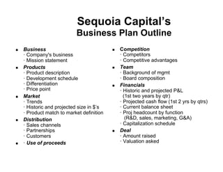 Sequoia Capital’s
                            Business Plan Outline
!    Business                               !    Competition
     ! Company's business                        ! Competitors
     ! Mission statement                         ! Competitive advantages
!    Products                               !    Team
     ! Product description                       ! Background of mgmt
     ! Development schedule                      ! Board composition
     ! Differentiation                      !    Financials
     ! Price point                               ! Historic and projected P&L
!    Market                                        (1st two years by qtr)
     ! Trends                                    ! Projected cash flow (1st 2 yrs by qtrs)
     ! Historic and projected size in $’s        ! Current balance sheet
     ! Product match to market definition        ! Proj headcount by function
!    Distribution                                   (R&D, sales, marketing, G&A)
     ! Sales channels                            ! Capitalization schedule
     ! Partnerships                         !    Deal
     ! Customers                                 ! Amount raised
!    ! Use of proceeds                           ! Valuation asked
 